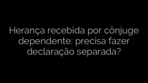​Herança recebida por cônjuge dependente: precisa fazer declaração separada? 